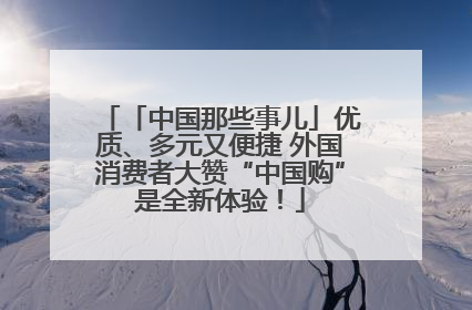 「中国那些事儿」优质、多元又便捷 外国消费者大赞“中国购”是全新体验！