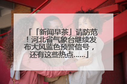「新闻早茶」请防范！河北省气象台继续发布大风蓝色预警信号，还有这些热点……