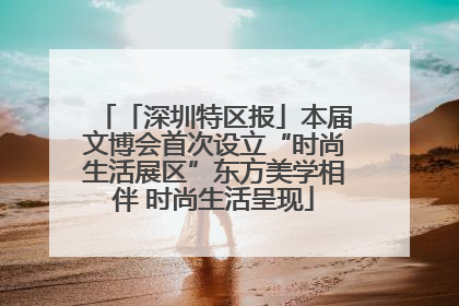 「深圳特区报」本届文博会首次设立“时尚生活展区”东方美学相伴 时尚生活呈现