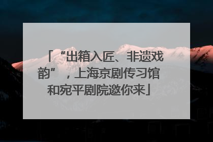 “出箱入匠、非遗戏韵”，上海京剧传习馆和宛平剧院邀你来