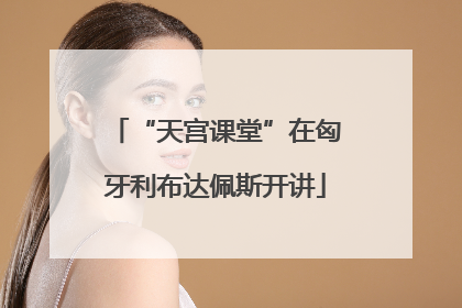 “天宫课堂”在匈牙利布达佩斯开讲