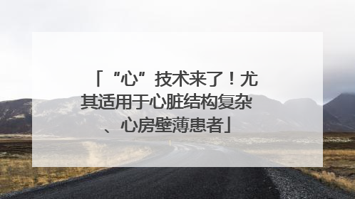 “心”技术来了！尤其适用于心脏结构复杂、心房壁薄患者