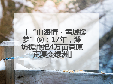 “山海情・雪域援梦”⑨：17年，潍坊援藏把4万亩高原荒漠变绿洲