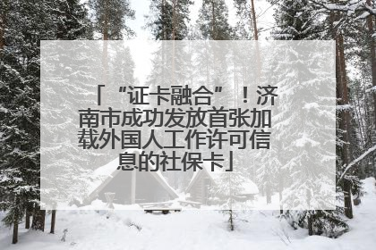 “证卡融合”！济南市成功发放首张加载外国人工作许可信息的社保卡