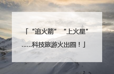 “追火箭”“上火星”……科技旅游火出圈！