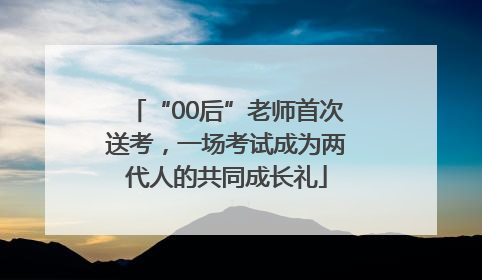 “00后”老师首次送考，一场考试成为两代人的共同成长礼