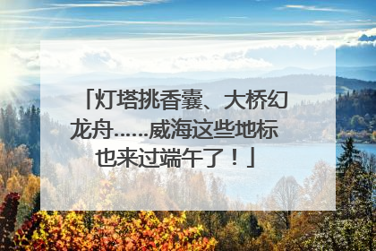 灯塔挑香囊、大桥幻龙舟……威海这些地标也来过端午了！