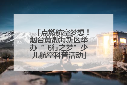 点燃航空梦想！烟台黄渤海新区举办“飞行之梦”少儿航空科普活动