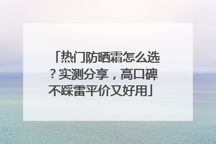 热门防晒霜怎么选？实测分享，高口碑不踩雷平价又好用