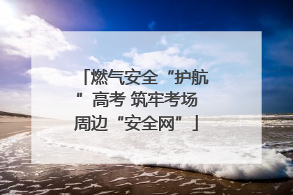 燃气安全“护航”高考 筑牢考场周边“安全网”