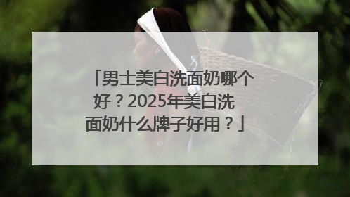 男士美白洗面奶哪个好？2025年美白洗面奶什么牌子好用？