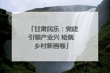 甘肃民乐：党建引领产业兴 绘就乡村新画卷