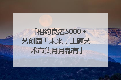 相约良渚5000＋艺创园！未来，主题艺术市集月月都有