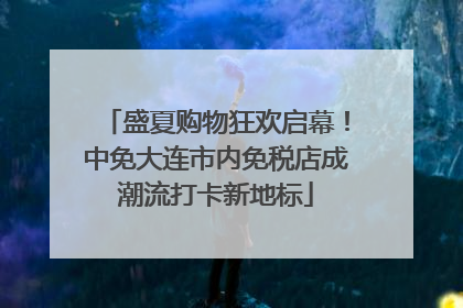 盛夏购物狂欢启幕！中免大连市内免税店成潮流打卡新地标