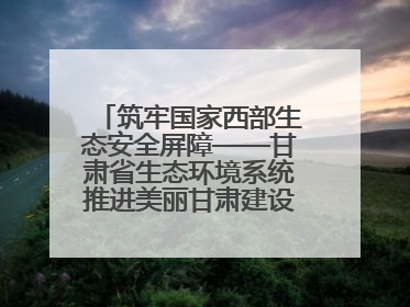 筑牢国家西部生态安全屏障——甘肃省生态环境系统推进美丽甘肃建设交出亮眼答卷