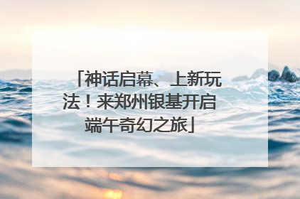 神话启幕、上新玩法！来郑州银基开启端午奇幻之旅