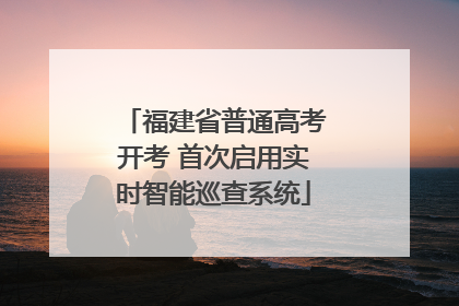 福建省普通高考开考 首次启用实时智能巡查系统