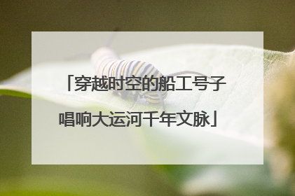穿越时空的船工号子唱响大运河千年文脉