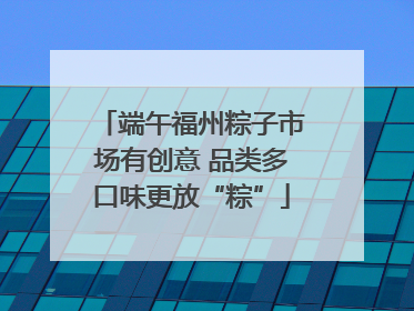 端午福州粽子市场有创意 品类多口味更放“粽”