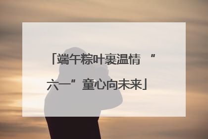 端午粽叶裹温情 “六一”童心向未来