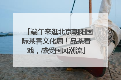 端午来逛北京朝阳国际茶香文化周！品茶看戏，感受国风潮流