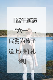 端午邂逅“六一”，民警为孩子送上别样礼物