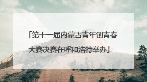 第十一届内蒙古青年创青春大赛决赛在呼和浩特举办