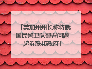 美加州州长称将就国民警卫队部署问题起诉联邦政府