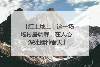 红土地上，这一场场村居调解，在人心深处播种春天
