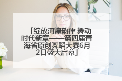 绽放河湟韵律 舞动时代新章——第四届青海省原创舞蹈大赛6月2日盛大启幕