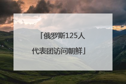 俄罗斯125人代表团访问朝鲜
