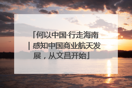 何以中国·行走海南｜感知中国商业航天发展，从文昌开始