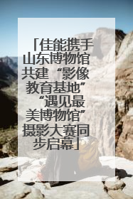 佳能携手山东博物馆共建“影像教育基地” “遇见最美博物馆”摄影大赛同步启幕