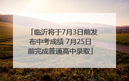 临沂将于7月3日前发布中考成绩 7月25日前完成普通高中录取