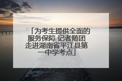 为考生提供全面的服务保障 记者随团走进湖南省平江县第一中学考点