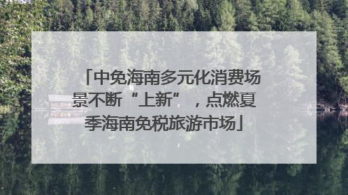 中免海南多元化消费场景不断“上新”，点燃夏季海南免税旅游市场