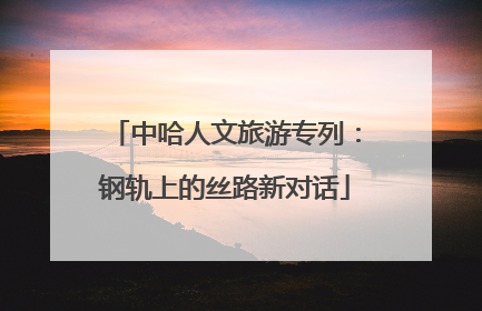 中哈人文旅游专列：钢轨上的丝路新对话