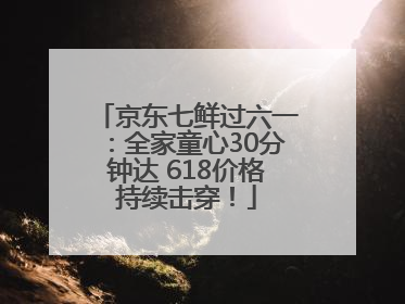 京东七鲜过六一：全家童心30分钟达 618价格持续击穿！