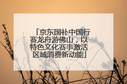 京东国补中国行赛龙舟游佛山，以特色文化赛事激活区域消费新动能