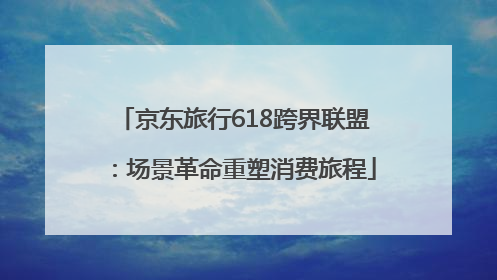 京东旅行618跨界联盟：场景革命重塑消费旅程