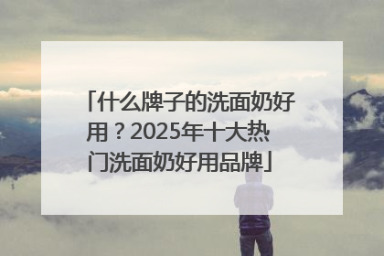 什么牌子的洗面奶好用？2025年十大热门洗面奶好用品牌