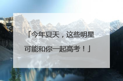 今年夏天，这些明星可能和你一起高考！
