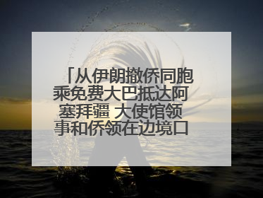 从伊朗撤侨同胞乘免费大巴抵达阿塞拜疆 大使馆领事和侨领在边境口岸迎接