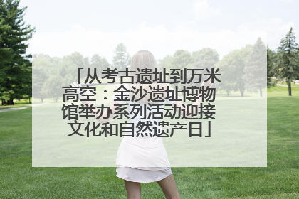 从考古遗址到万米高空：金沙遗址博物馆举办系列活动迎接文化和自然遗产日