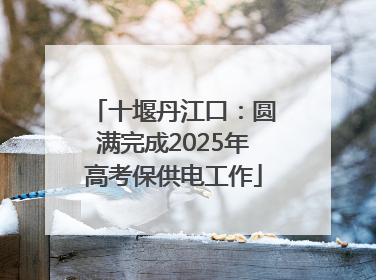 十堰丹江口：圆满完成2025年高考保供电工作