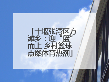 十堰张湾区方滩乡：迎“篮”而上 乡村篮球点燃体育热潮