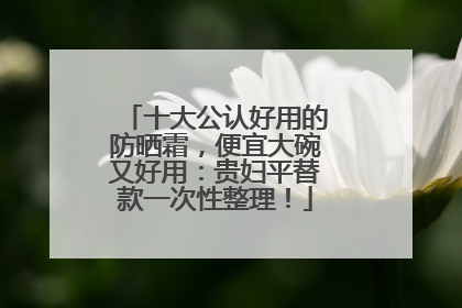 十大公认好用的防晒霜，便宜大碗又好用：贵妇平替款一次性整理！