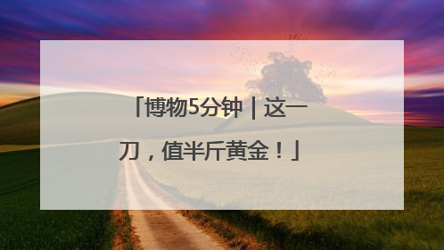 博物5分钟｜这一刀，值半斤黄金！