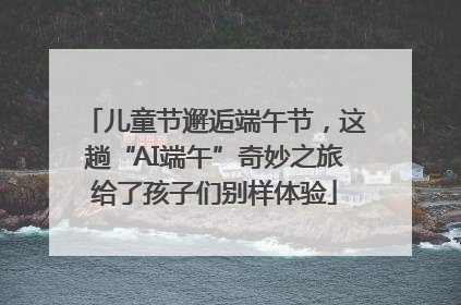儿童节邂逅端午节，这趟“AI端午”奇妙之旅给了孩子们别样体验