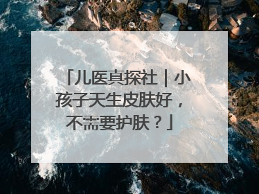 儿医真探社｜小孩子天生皮肤好，不需要护肤？